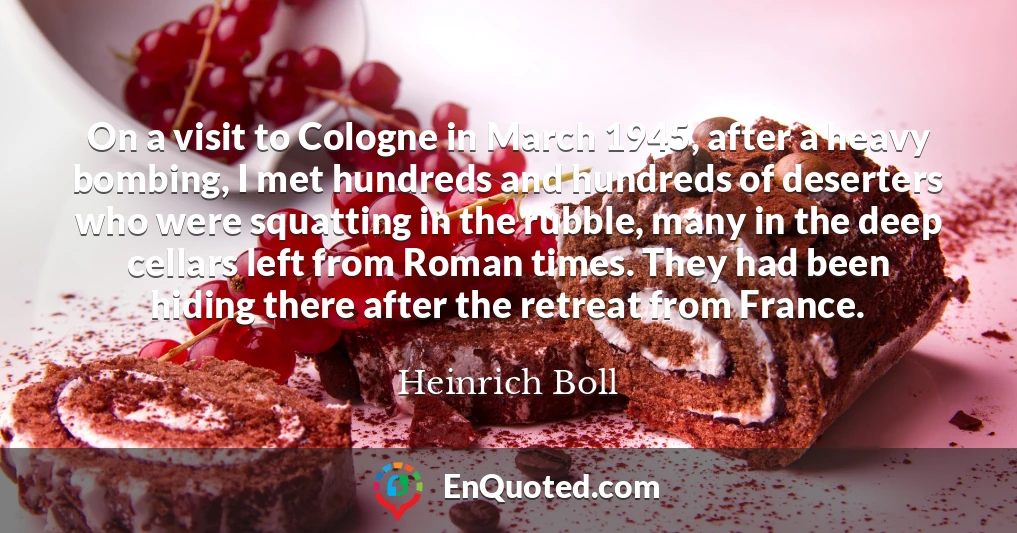 On a visit to Cologne in March 1945, after a heavy bombing, I met hundreds and hundreds of deserters who were squatting in the rubble, many in the deep cellars left from Roman times. They had been hiding there after the retreat from France.