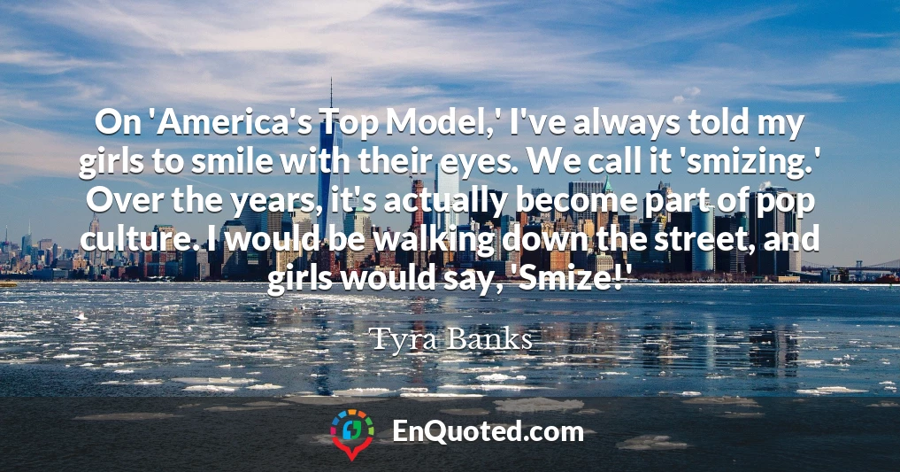 On 'America's Top Model,' I've always told my girls to smile with their eyes. We call it 'smizing.' Over the years, it's actually become part of pop culture. I would be walking down the street, and girls would say, 'Smize!'