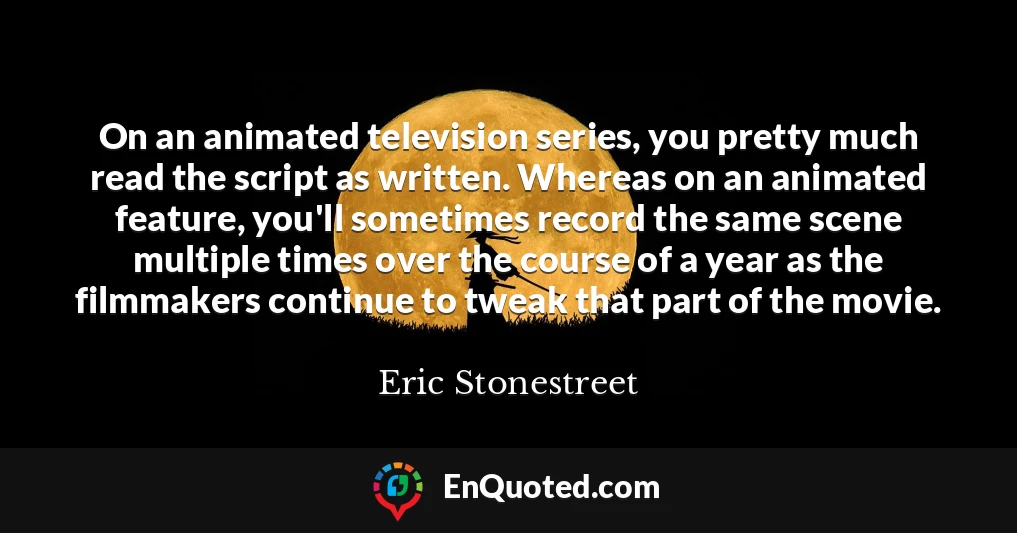 On an animated television series, you pretty much read the script as written. Whereas on an animated feature, you'll sometimes record the same scene multiple times over the course of a year as the filmmakers continue to tweak that part of the movie.
