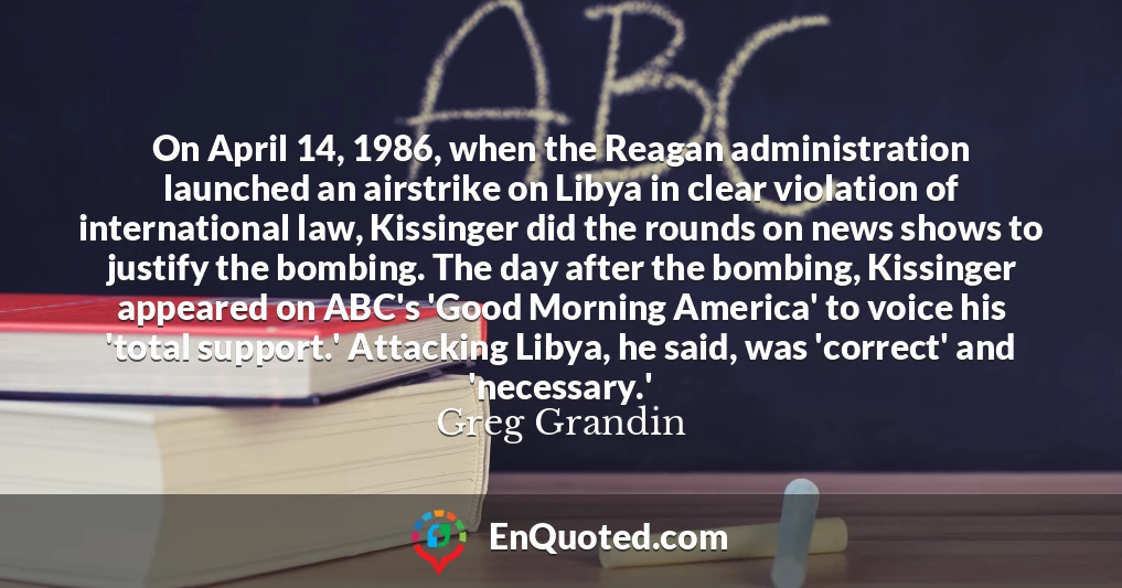 On April 14, 1986, when the Reagan administration launched an airstrike on Libya in clear violation of international law, Kissinger did the rounds on news shows to justify the bombing. The day after the bombing, Kissinger appeared on ABC's 'Good Morning America' to voice his 'total support.' Attacking Libya, he said, was 'correct' and 'necessary.'