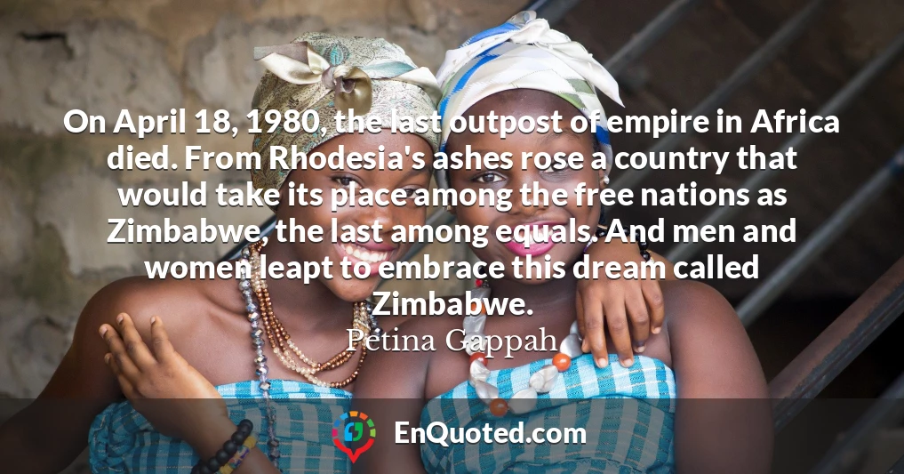 On April 18, 1980, the last outpost of empire in Africa died. From Rhodesia's ashes rose a country that would take its place among the free nations as Zimbabwe, the last among equals. And men and women leapt to embrace this dream called Zimbabwe.