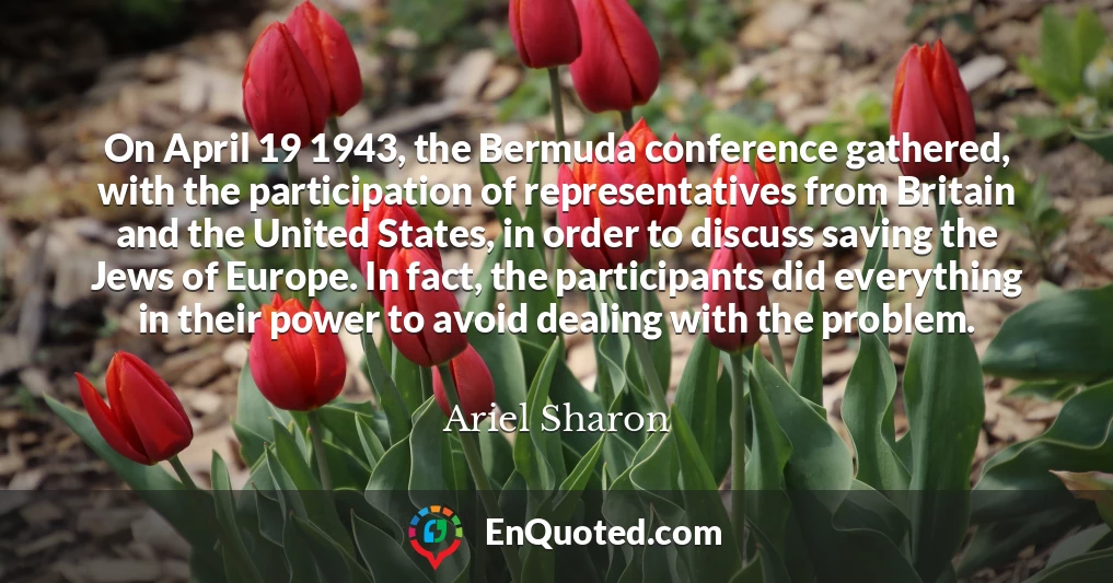 On April 19 1943, the Bermuda conference gathered, with the participation of representatives from Britain and the United States, in order to discuss saving the Jews of Europe. In fact, the participants did everything in their power to avoid dealing with the problem.