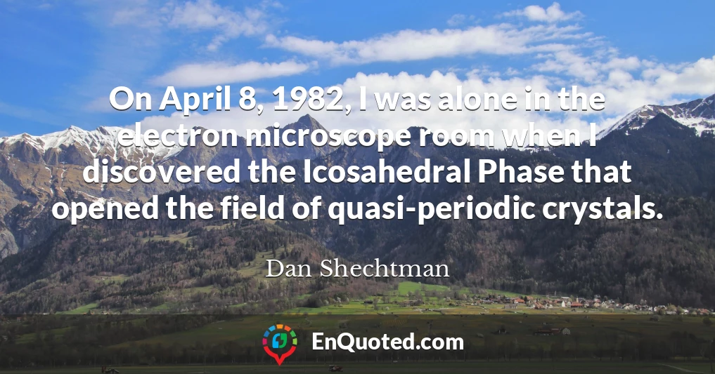 On April 8, 1982, I was alone in the electron microscope room when I discovered the Icosahedral Phase that opened the field of quasi-periodic crystals.