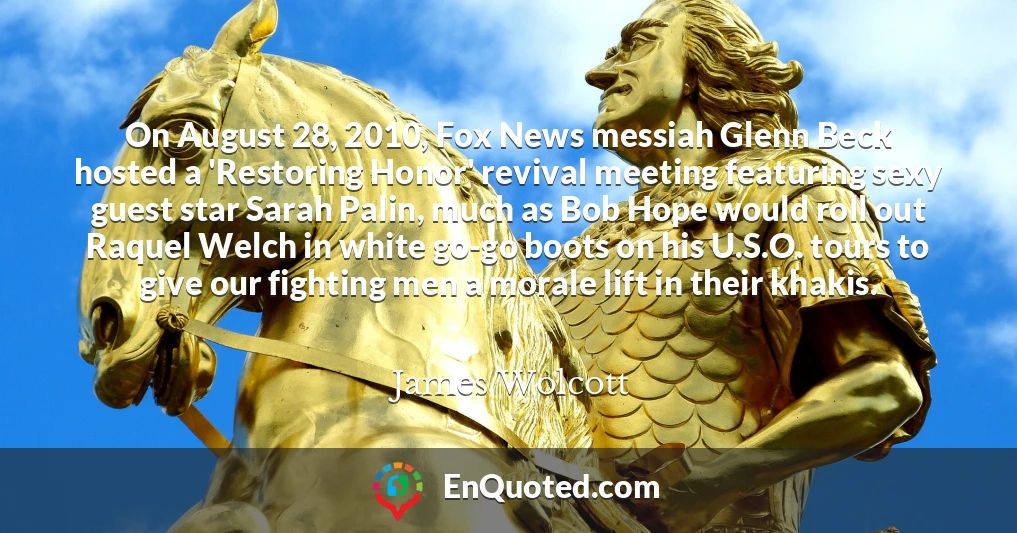 On August 28, 2010, Fox News messiah Glenn Beck hosted a 'Restoring Honor' revival meeting featuring sexy guest star Sarah Palin, much as Bob Hope would roll out Raquel Welch in white go-go boots on his U.S.O. tours to give our fighting men a morale lift in their khakis.