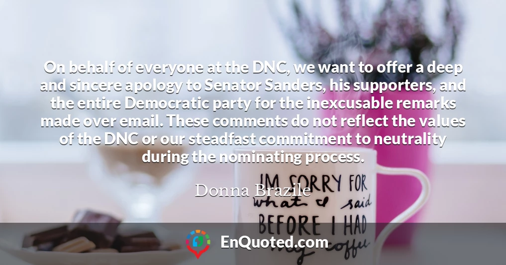 On behalf of everyone at the DNC, we want to offer a deep and sincere apology to Senator Sanders, his supporters, and the entire Democratic party for the inexcusable remarks made over email. These comments do not reflect the values of the DNC or our steadfast commitment to neutrality during the nominating process.