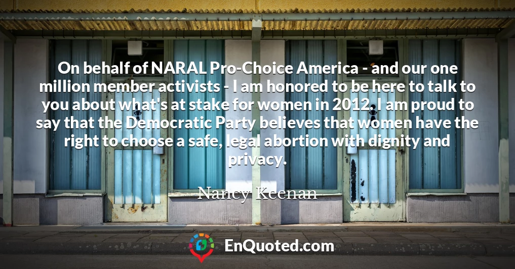 On behalf of NARAL Pro-Choice America - and our one million member activists - I am honored to be here to talk to you about what's at stake for women in 2012. I am proud to say that the Democratic Party believes that women have the right to choose a safe, legal abortion with dignity and privacy.