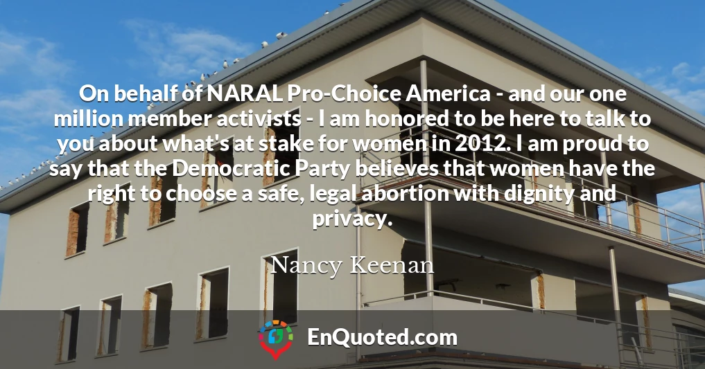 On behalf of NARAL Pro-Choice America - and our one million member activists - I am honored to be here to talk to you about what's at stake for women in 2012. I am proud to say that the Democratic Party believes that women have the right to choose a safe, legal abortion with dignity and privacy.