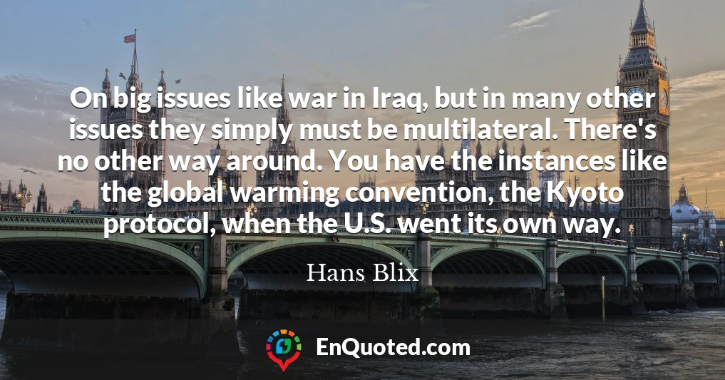 On big issues like war in Iraq, but in many other issues they simply must be multilateral. There's no other way around. You have the instances like the global warming convention, the Kyoto protocol, when the U.S. went its own way.