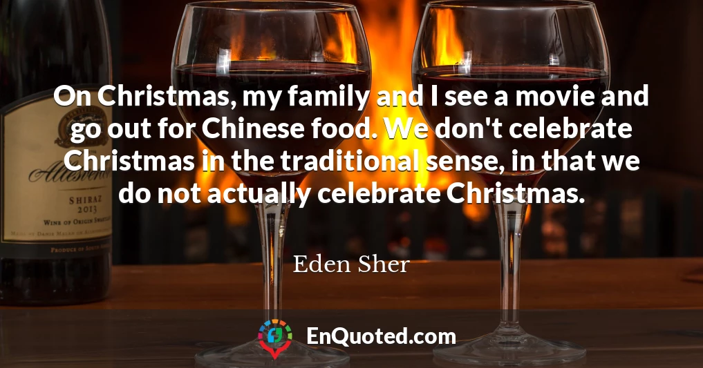 On Christmas, my family and I see a movie and go out for Chinese food. We don't celebrate Christmas in the traditional sense, in that we do not actually celebrate Christmas.