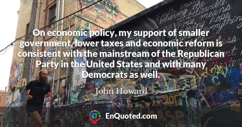 On economic policy, my support of smaller government, lower taxes and economic reform is consistent with the mainstream of the Republican Party in the United States and with many Democrats as well.