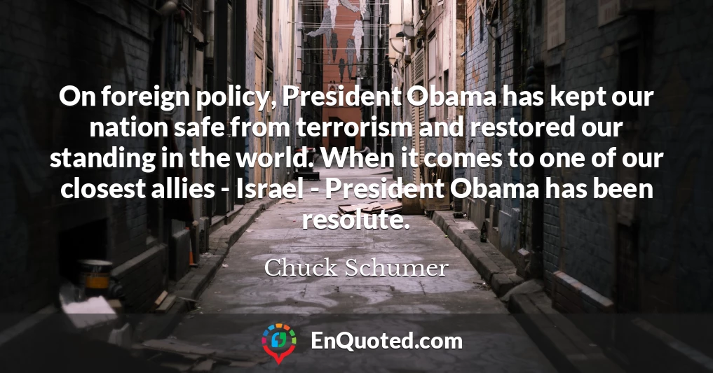 On foreign policy, President Obama has kept our nation safe from terrorism and restored our standing in the world. When it comes to one of our closest allies - Israel - President Obama has been resolute.