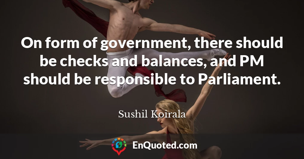On form of government, there should be checks and balances, and PM should be responsible to Parliament.