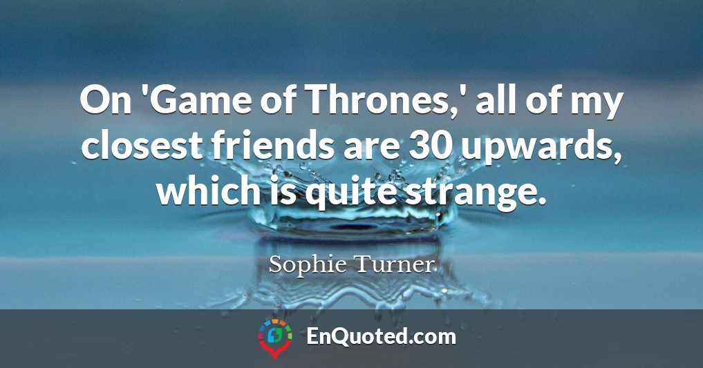 On 'Game of Thrones,' all of my closest friends are 30 upwards, which is quite strange.