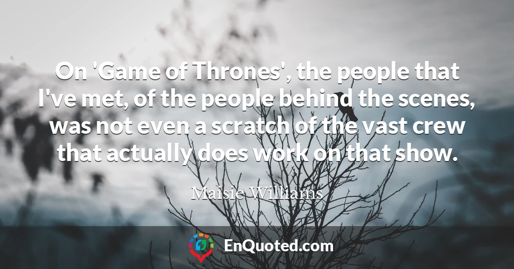 On 'Game of Thrones', the people that I've met, of the people behind the scenes, was not even a scratch of the vast crew that actually does work on that show.