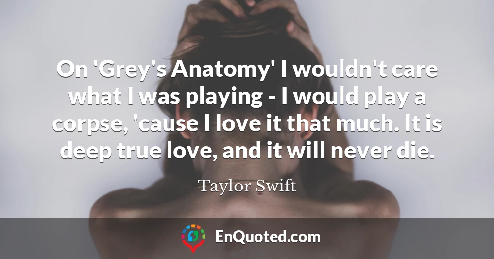 On 'Grey's Anatomy' I wouldn't care what I was playing - I would play a corpse, 'cause I love it that much. It is deep true love, and it will never die.