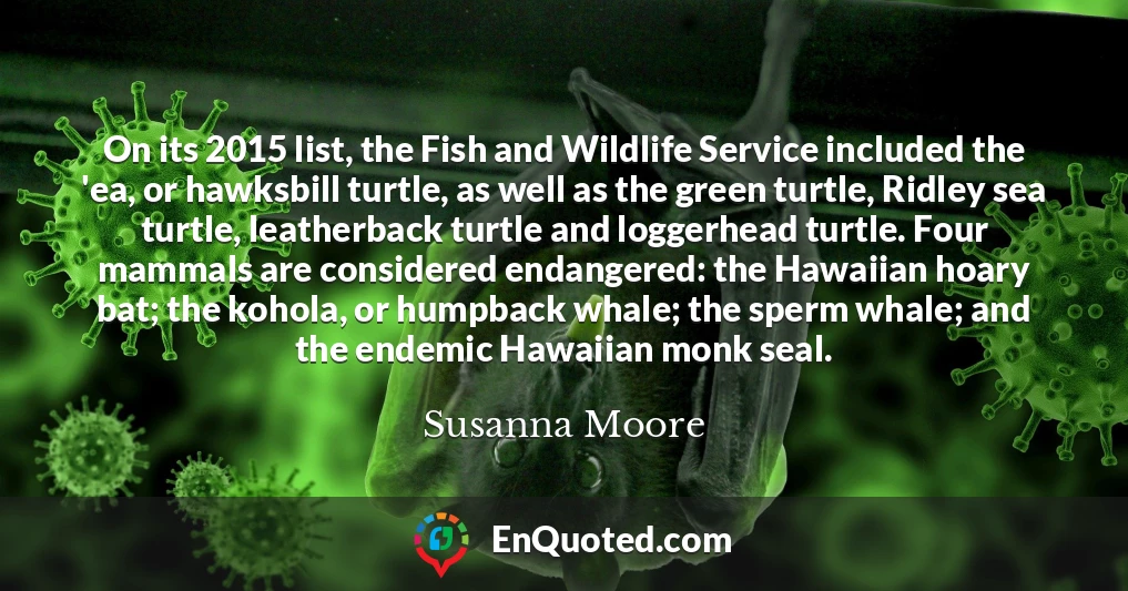 On its 2015 list, the Fish and Wildlife Service included the 'ea, or hawksbill turtle, as well as the green turtle, Ridley sea turtle, leatherback turtle and loggerhead turtle. Four mammals are considered endangered: the Hawaiian hoary bat; the kohola, or humpback whale; the sperm whale; and the endemic Hawaiian monk seal.