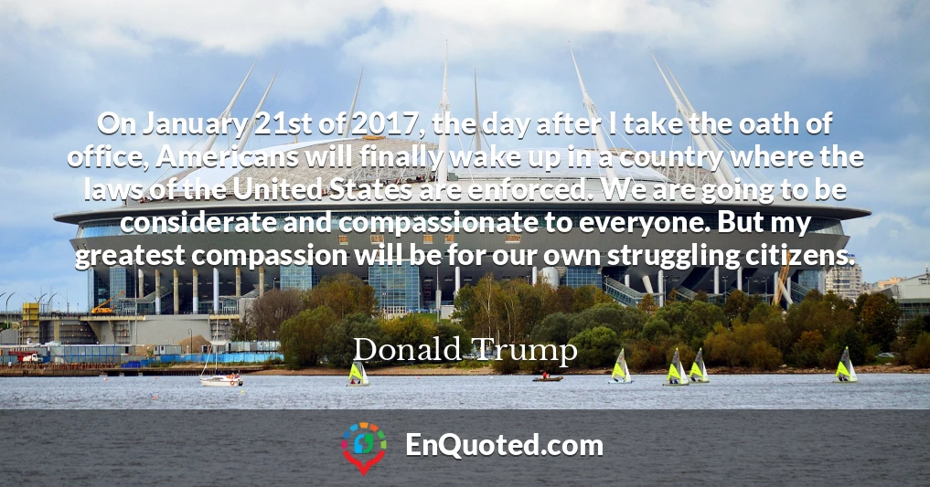 On January 21st of 2017, the day after I take the oath of office, Americans will finally wake up in a country where the laws of the United States are enforced. We are going to be considerate and compassionate to everyone. But my greatest compassion will be for our own struggling citizens.