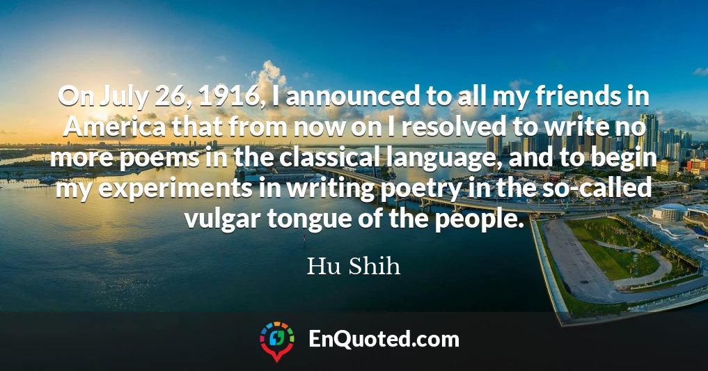 On July 26, 1916, I announced to all my friends in America that from now on I resolved to write no more poems in the classical language, and to begin my experiments in writing poetry in the so-called vulgar tongue of the people.