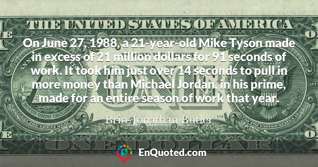 On June 27, 1988, a 21-year-old Mike Tyson made in excess of 21 million dollars for 91 seconds of work. It took him just over 14 seconds to pull in more money than Michael Jordan, in his prime, made for an entire season of work that year.