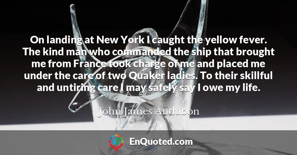 On landing at New York I caught the yellow fever. The kind man who commanded the ship that brought me from France took charge of me and placed me under the care of two Quaker ladies. To their skillful and untiring care I may safely say I owe my life.