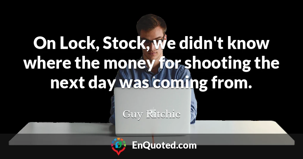 On Lock, Stock, we didn't know where the money for shooting the next day was coming from.