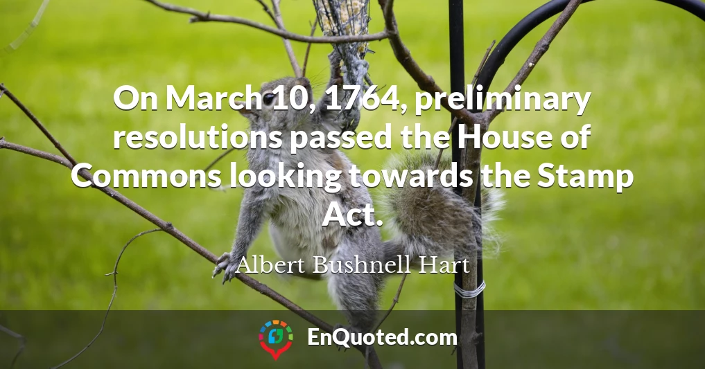 On March 10, 1764, preliminary resolutions passed the House of Commons looking towards the Stamp Act.