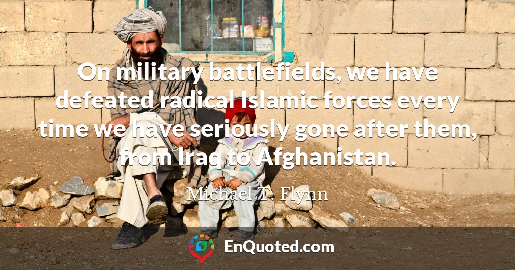 On military battlefields, we have defeated radical Islamic forces every time we have seriously gone after them, from Iraq to Afghanistan.