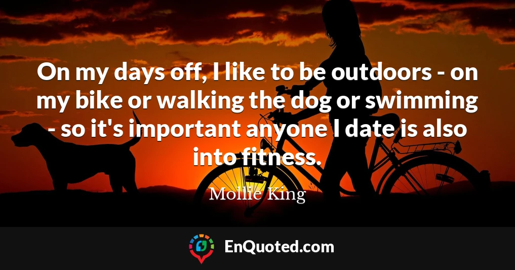 On my days off, I like to be outdoors - on my bike or walking the dog or swimming - so it's important anyone I date is also into fitness.