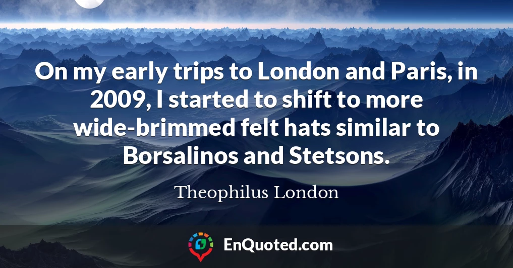 On my early trips to London and Paris, in 2009, I started to shift to more wide-brimmed felt hats similar to Borsalinos and Stetsons.