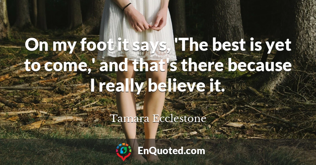 On my foot it says, 'The best is yet to come,' and that's there because I really believe it.