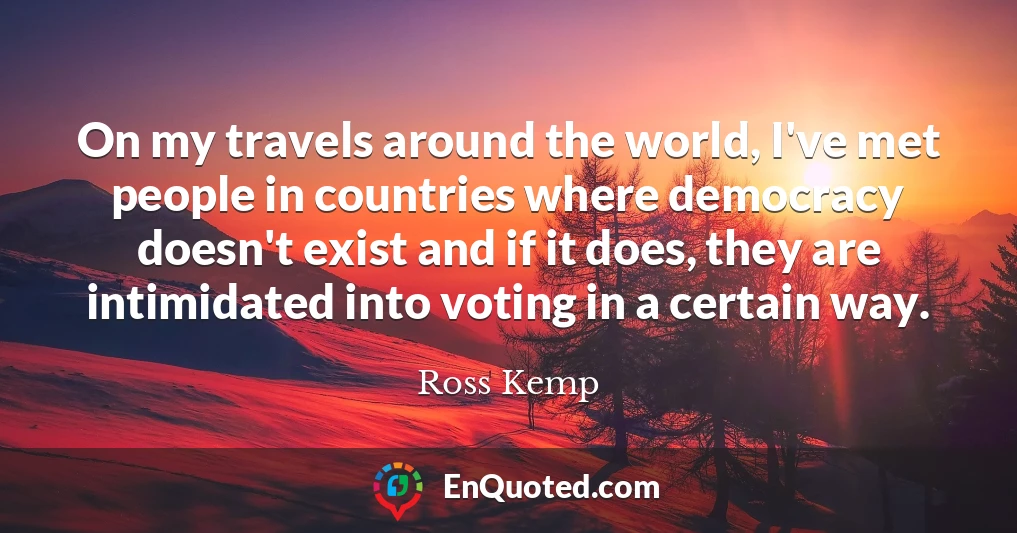 On my travels around the world, I've met people in countries where democracy doesn't exist and if it does, they are intimidated into voting in a certain way.