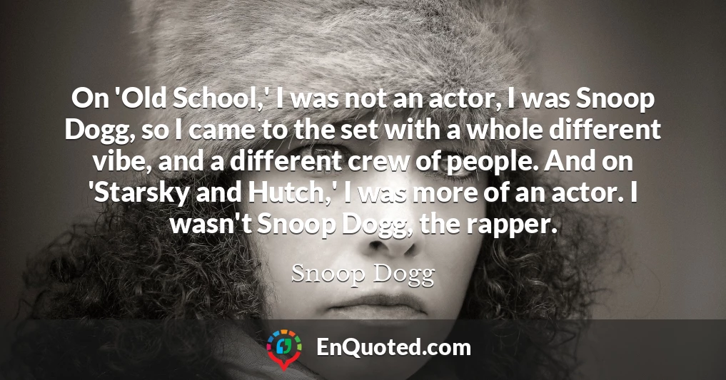On 'Old School,' I was not an actor, I was Snoop Dogg, so I came to the set with a whole different vibe, and a different crew of people. And on 'Starsky and Hutch,' I was more of an actor. I wasn't Snoop Dogg, the rapper.