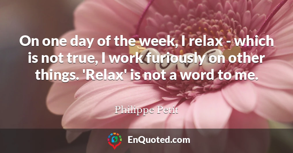 On one day of the week, I relax - which is not true, I work furiously on other things. 'Relax' is not a word to me.