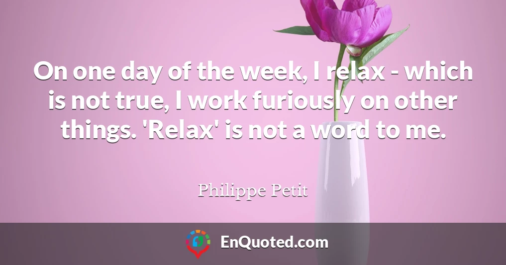 On one day of the week, I relax - which is not true, I work furiously on other things. 'Relax' is not a word to me.