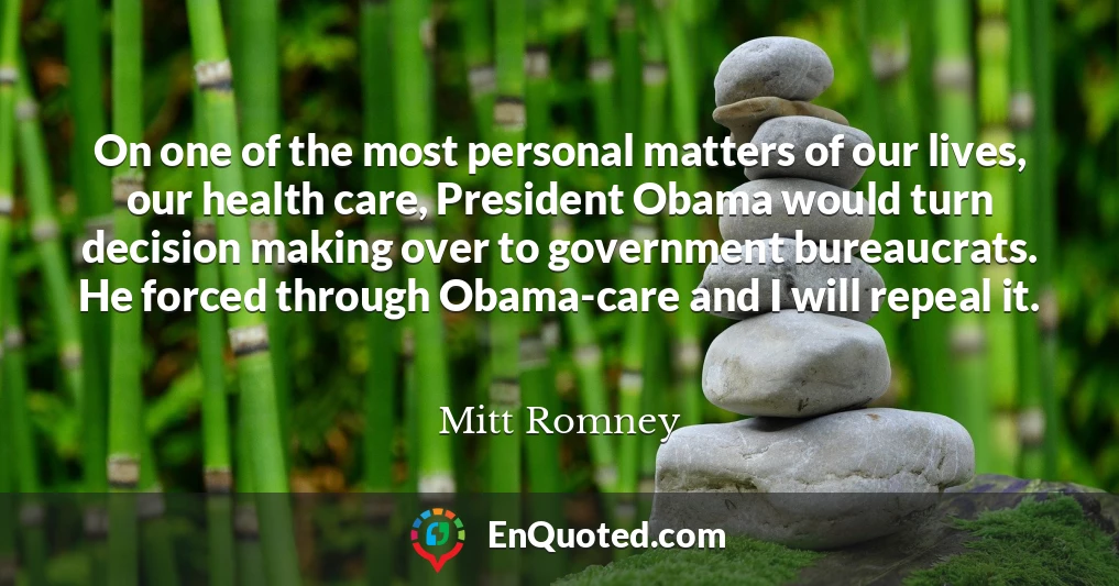 On one of the most personal matters of our lives, our health care, President Obama would turn decision making over to government bureaucrats. He forced through Obama-care and I will repeal it.