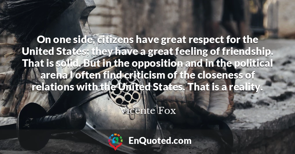On one side, citizens have great respect for the United States; they have a great feeling of friendship. That is solid. But in the opposition and in the political arena I often find criticism of the closeness of relations with the United States. That is a reality.