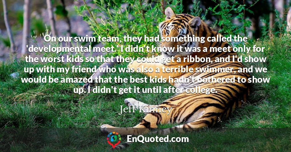 On our swim team, they had something called the 'developmental meet.' I didn't know it was a meet only for the worst kids so that they could get a ribbon, and I'd show up with my friend who was also a terrible swimmer, and we would be amazed that the best kids hadn't bothered to show up. I didn't get it until after college.