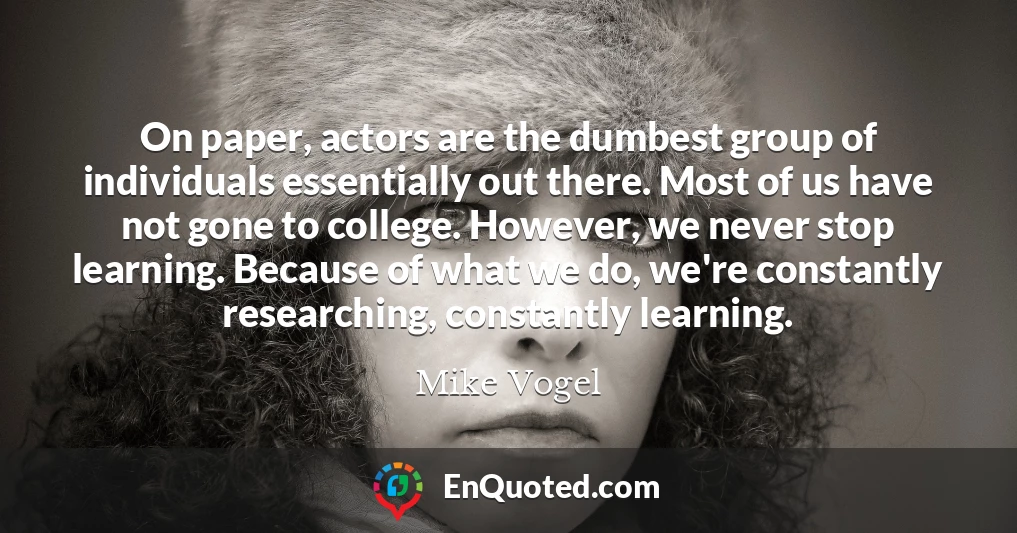 On paper, actors are the dumbest group of individuals essentially out there. Most of us have not gone to college. However, we never stop learning. Because of what we do, we're constantly researching, constantly learning.