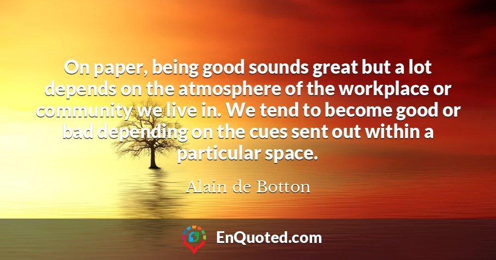 On paper, being good sounds great but a lot depends on the atmosphere of the workplace or community we live in. We tend to become good or bad depending on the cues sent out within a particular space.