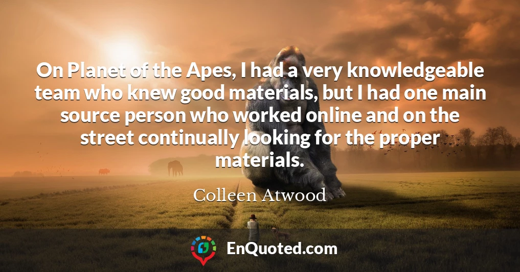 On Planet of the Apes, I had a very knowledgeable team who knew good materials, but I had one main source person who worked online and on the street continually looking for the proper materials.