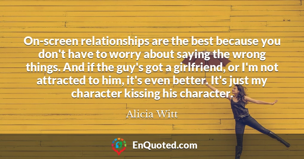 On-screen relationships are the best because you don't have to worry about saying the wrong things. And if the guy's got a girlfriend, or I'm not attracted to him, it's even better. It's just my character kissing his character.