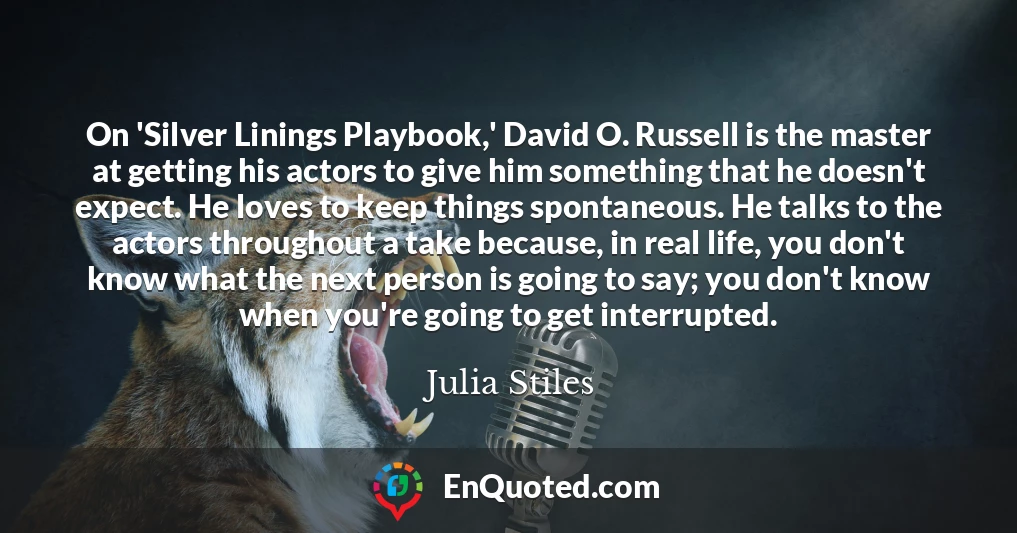 On 'Silver Linings Playbook,' David O. Russell is the master at getting his actors to give him something that he doesn't expect. He loves to keep things spontaneous. He talks to the actors throughout a take because, in real life, you don't know what the next person is going to say; you don't know when you're going to get interrupted.