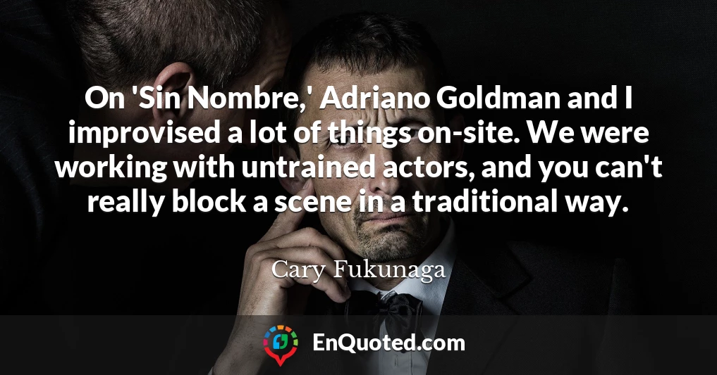 On 'Sin Nombre,' Adriano Goldman and I improvised a lot of things on-site. We were working with untrained actors, and you can't really block a scene in a traditional way.