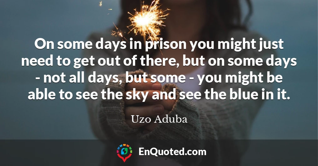 On some days in prison you might just need to get out of there, but on some days - not all days, but some - you might be able to see the sky and see the blue in it.