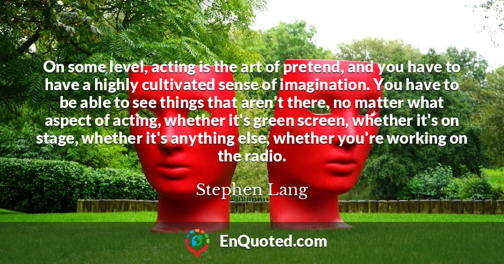 On some level, acting is the art of pretend, and you have to have a highly cultivated sense of imagination. You have to be able to see things that aren't there, no matter what aspect of acting, whether it's green screen, whether it's on stage, whether it's anything else, whether you're working on the radio.