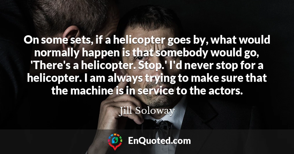 On some sets, if a helicopter goes by, what would normally happen is that somebody would go, 'There's a helicopter. Stop.' I'd never stop for a helicopter. I am always trying to make sure that the machine is in service to the actors.