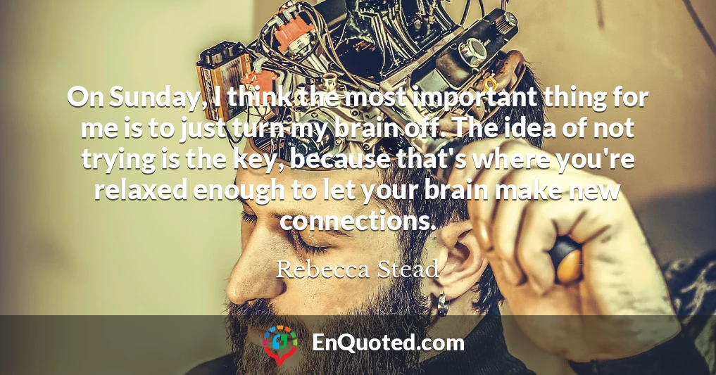 On Sunday, I think the most important thing for me is to just turn my brain off. The idea of not trying is the key, because that's where you're relaxed enough to let your brain make new connections.
