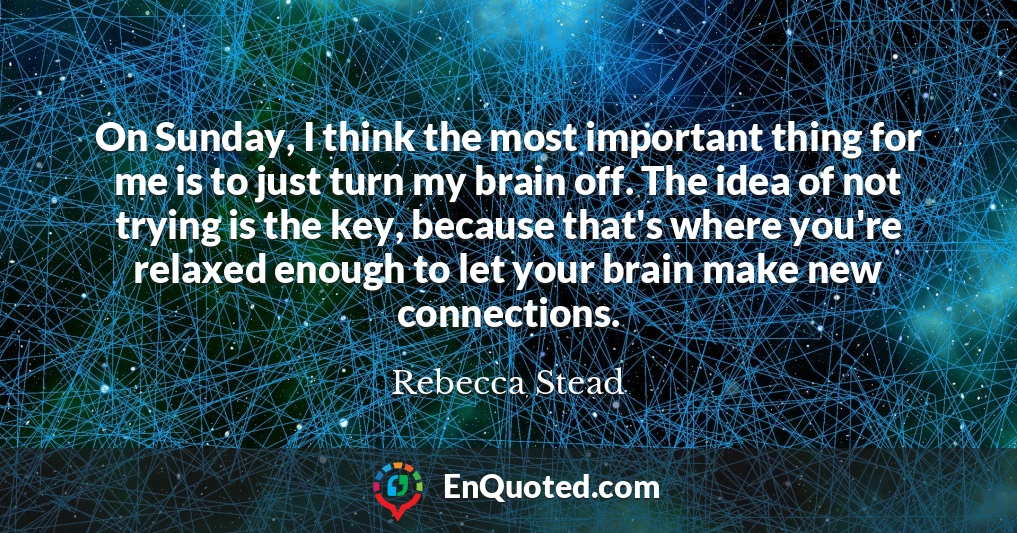 On Sunday, I think the most important thing for me is to just turn my brain off. The idea of not trying is the key, because that's where you're relaxed enough to let your brain make new connections.