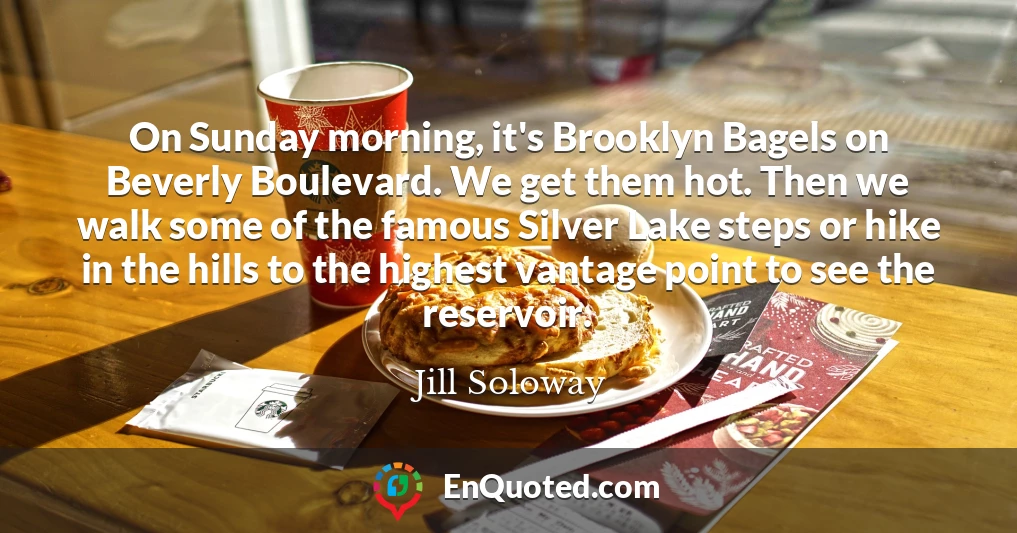 On Sunday morning, it's Brooklyn Bagels on Beverly Boulevard. We get them hot. Then we walk some of the famous Silver Lake steps or hike in the hills to the highest vantage point to see the reservoir.