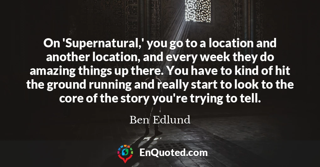 On 'Supernatural,' you go to a location and another location, and every week they do amazing things up there. You have to kind of hit the ground running and really start to look to the core of the story you're trying to tell.